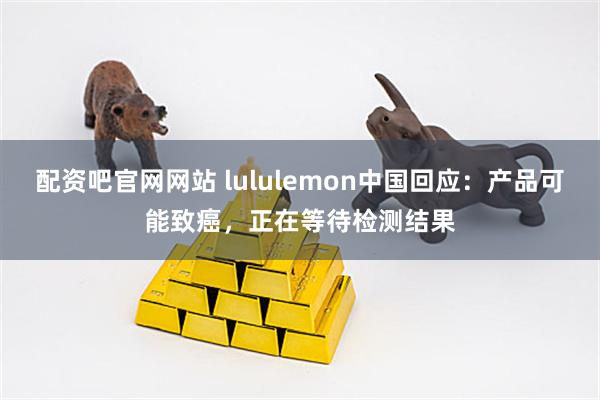 配资吧官网网站 lululemon中国回应：产品可能致癌，正在等待检测结果
