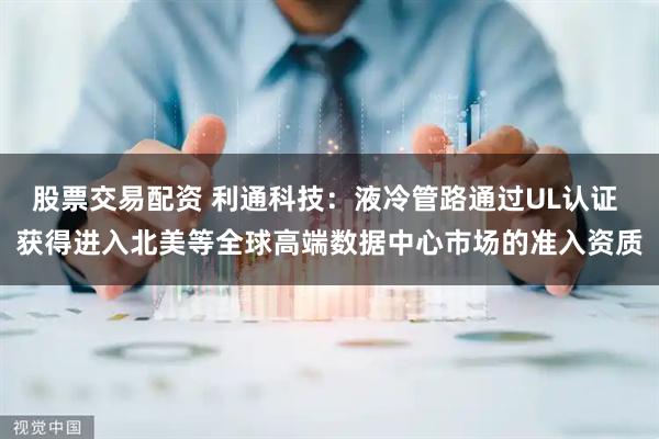 股票交易配资 利通科技：液冷管路通过UL认证 获得进入北美等全球高端数据中心市场的准入资质