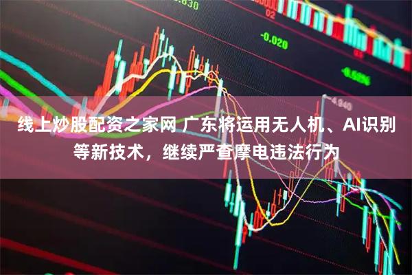 线上炒股配资之家网 广东将运用无人机、AI识别等新技术，继续严查摩电违法行为