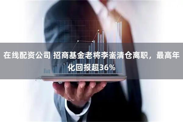 在线配资公司 招商基金老将李崟清仓离职，最高年化回报超36%