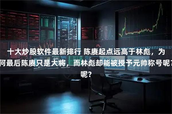 十大炒股软件最新排行 陈赓起点远高于林彪，为何最后陈赓只是大将，而林彪却能被授予元帅称号呢？