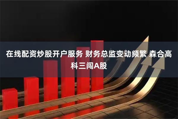 在线配资炒股开户服务 财务总监变动频繁 森合高科三闯A股