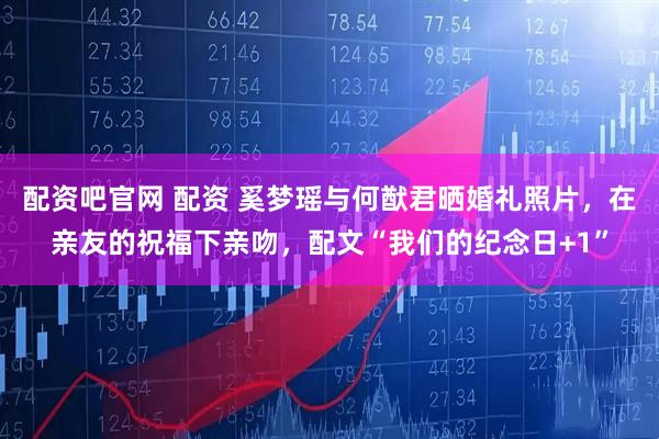 配资吧官网 配资 奚梦瑶与何猷君晒婚礼照片，在亲友的祝福下亲吻，配文“我们的纪念日+1”