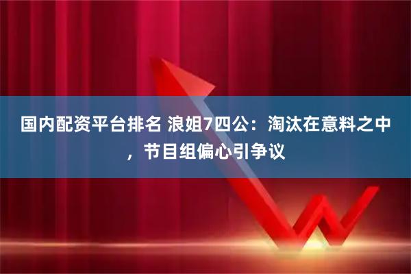 国内配资平台排名 浪姐7四公：淘汰在意料之中，节目组偏心引争议