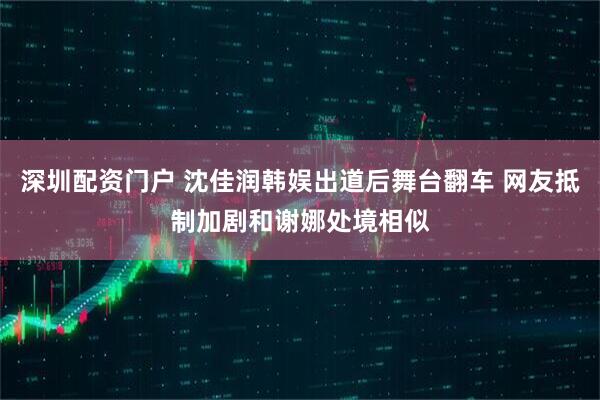 深圳配资门户 沈佳润韩娱出道后舞台翻车 网友抵制加剧和谢娜处境相似