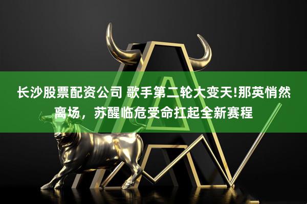 长沙股票配资公司 歌手第二轮大变天!那英悄然离场，苏醒临危受命扛起全新赛程