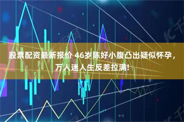 股票配资最新报价 46岁陈好小腹凸出疑似怀孕，万人迷人生反差拉满!