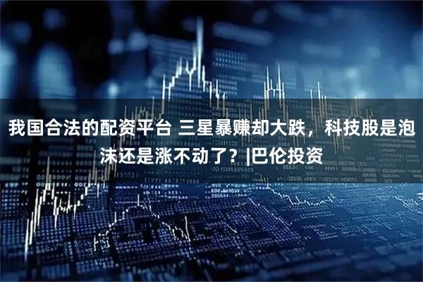 我国合法的配资平台 三星暴赚却大跌，科技股是泡沫还是涨不动了？|巴伦投资