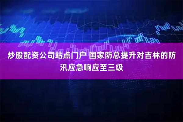 炒股配资公司站点门户 国家防总提升对吉林的防汛应急响应至三级
