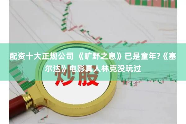 配资十大正规公司 《旷野之息》已是童年?《塞尔达》电影真人林克没玩过