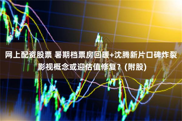 网上配资股票 暑期档票房回暖+沈腾新片口碑炸裂 影视概念或迎估值修复?(附股)