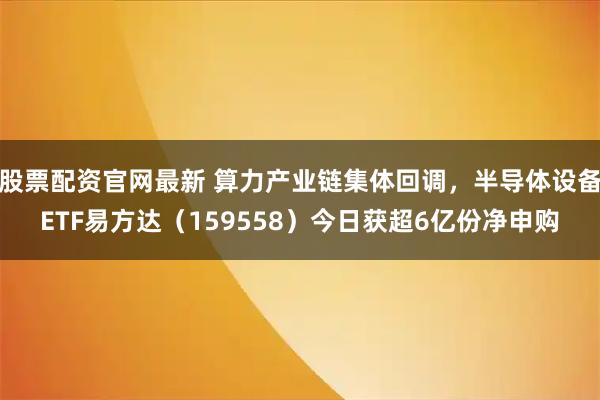 股票配资官网最新 算力产业链集体回调，半导体设备ETF易方达（159558）今日获超6亿份净申购