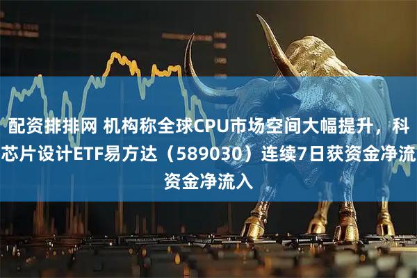 配资排排网 机构称全球CPU市场空间大幅提升，科创芯片设计ETF易方达（589030）连续7日获资金净流入