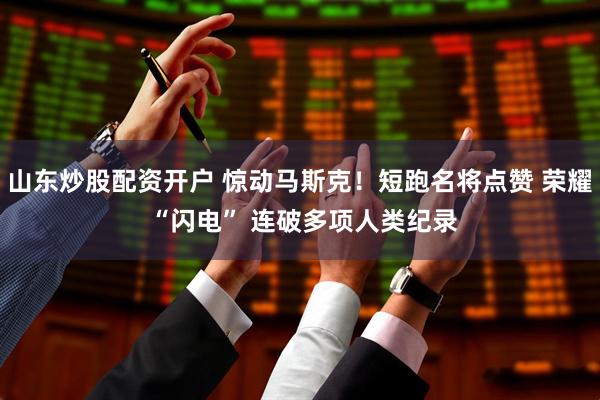 山东炒股配资开户 惊动马斯克！短跑名将点赞 荣耀 “闪电” 连破多项人类纪录